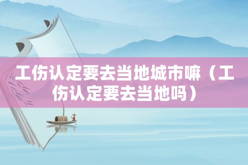 工傷認定要去當地城市嘛（工傷認定要去當地嗎）