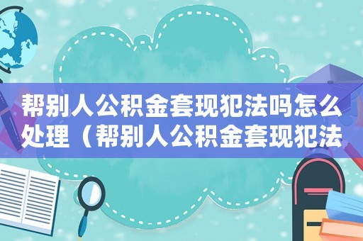 幫別人公積金套現犯法嗎怎么處理（幫別人公積金套現犯法嗎）
