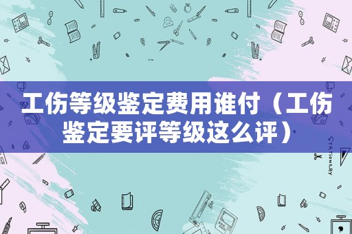 工傷等級鑒定費用誰付（工傷鑒定要評等級這么評）