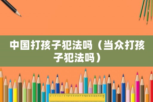 中國打孩子犯法嗎（當眾打孩子犯法嗎）
