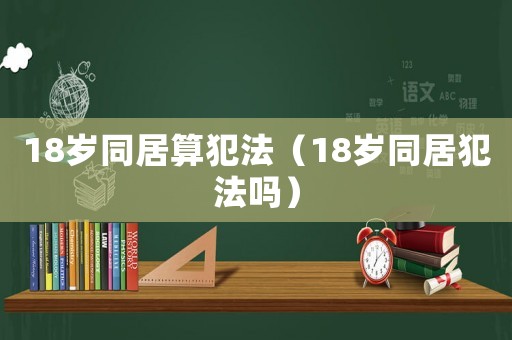 18歲同居算犯法（18歲同居犯法嗎）