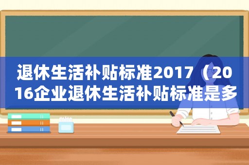 退休生活補貼標準2017（2016企業(yè)退休生活補貼標準是多少）