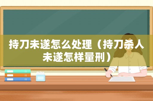 持刀未遂怎么處理（持刀殺人未遂怎樣量刑）