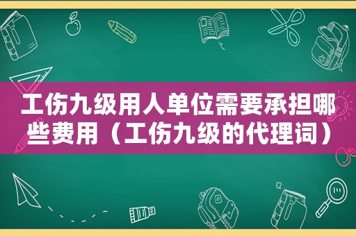 工傷九級用人單位需要承擔哪些費用（工傷九級的代理詞）