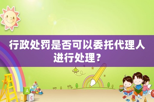 行政處罰是否可以委托代理人進(jìn)行處理？