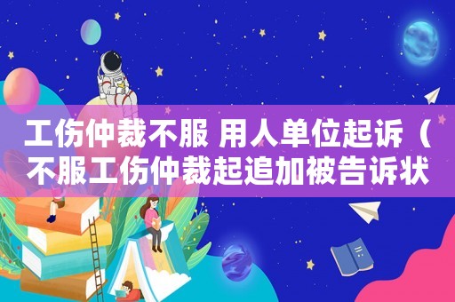 工傷仲裁不服 用人單位起訴（不服工傷仲裁起追加被告訴狀）