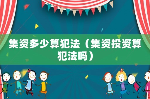 集資多少算犯法（集資投資算犯法嗎）