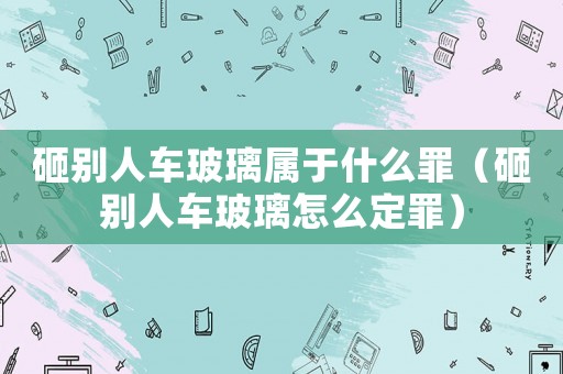 砸別人車玻璃屬于什么罪（砸別人車玻璃怎么定罪）