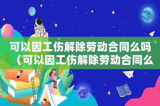 可以因工傷解除勞動合同么嗎（可以因工傷解除勞動合同么）