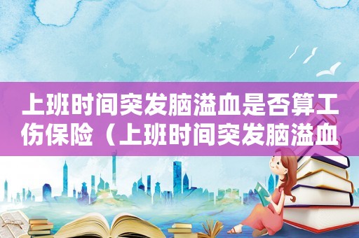上班時間突發腦溢血是否算工傷保險（上班時間突發腦溢血是否算工傷）
