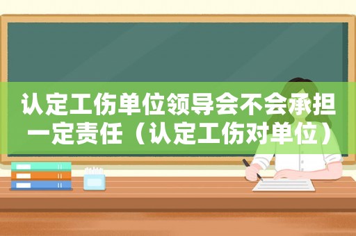 認(rèn)定工傷單位領(lǐng)導(dǎo)會(huì)不會(huì)承擔(dān)一定責(zé)任（認(rèn)定工傷對(duì)單位）