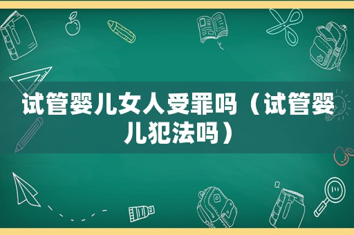 試管嬰兒女人受罪嗎（試管嬰兒犯法嗎）