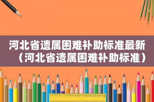 河北省遺屬困難補助標準最新（河北省遺屬困難補助標準）