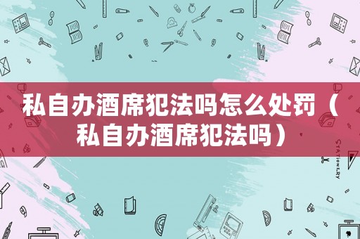 私自辦酒席犯法嗎怎么處罰（私自辦酒席犯法嗎）