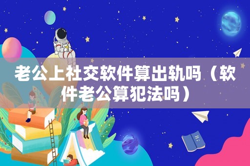 老公上社交軟件算出軌嗎（軟件老公算犯法嗎）