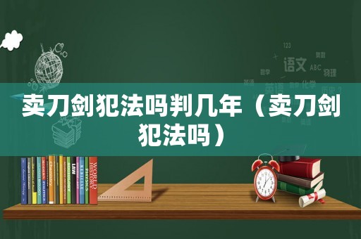 賣刀劍犯法嗎判幾年（賣刀劍犯法嗎）