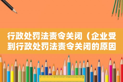 行政處罰法責令關閉（企業受到行政處罰法責令關閉的原因及應對措施）