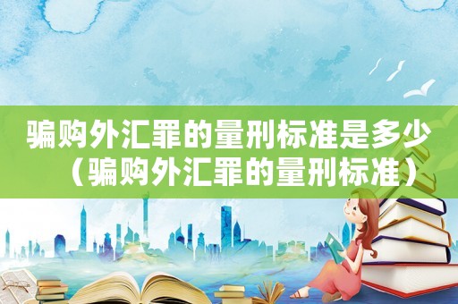 騙購外匯罪的量刑標準是多少（騙購外匯罪的量刑標準）