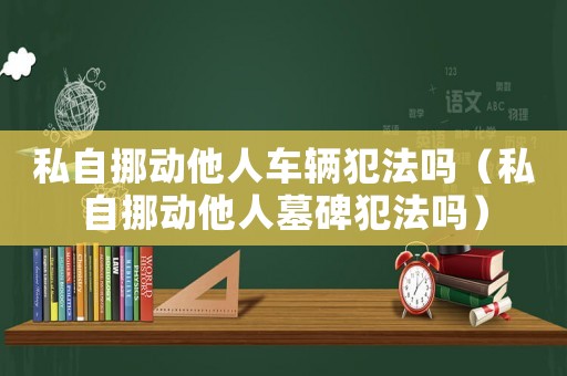 私自挪動他人車輛犯法嗎（私自挪動他人墓碑犯法嗎）