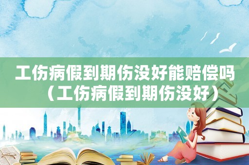 工傷病假到期傷沒好能賠償嗎（工傷病假到期傷沒好）
