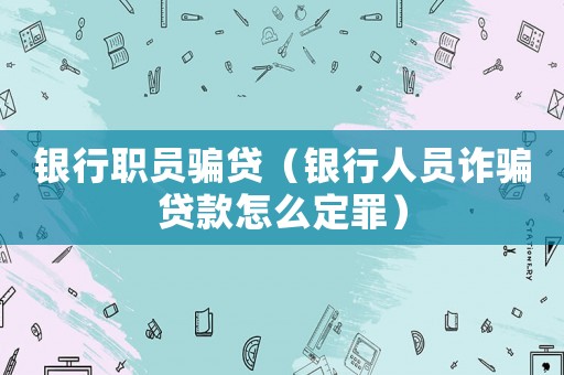 銀行職員騙貸（銀行人員詐騙貸款怎么定罪）