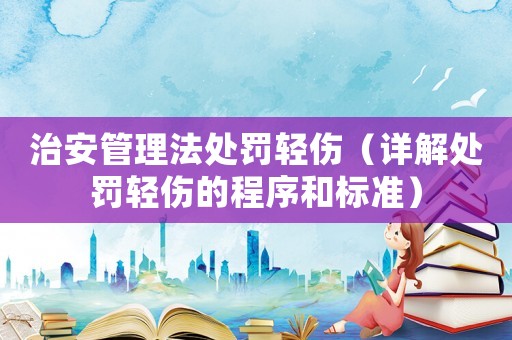 治安管理法處罰輕傷（詳解處罰輕傷的程序和標準）