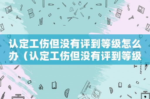 認定工傷但沒有評到等級怎么辦（認定工傷但沒有評到等級）