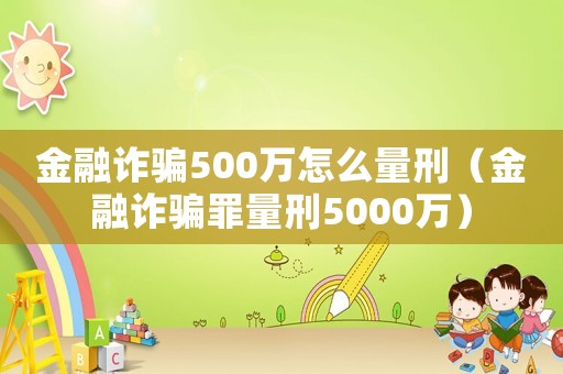 金融詐騙500萬怎么量刑（金融詐騙罪量刑5000萬）