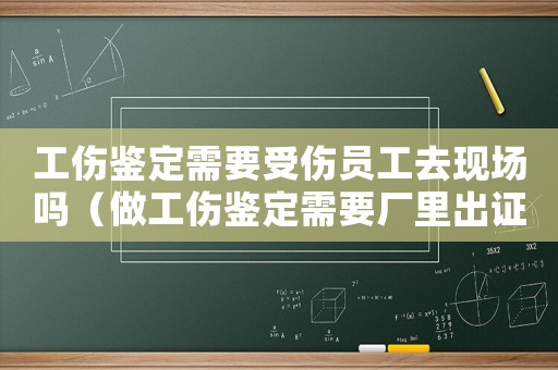 工傷鑒定需要受傷員工去現場嗎（做工傷鑒定需要廠里出證明嘛）