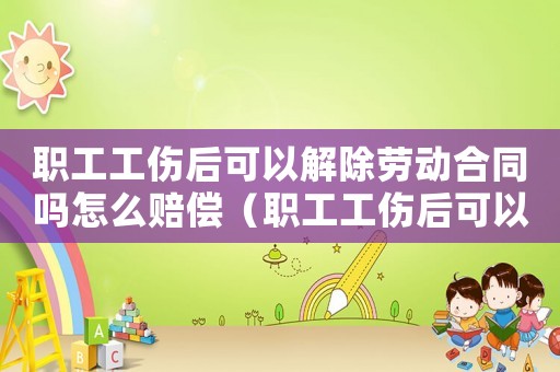 職工工傷后可以解除勞動合同嗎怎么賠償（職工工傷后可以解除勞動合同嗎）