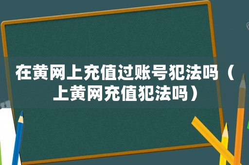 在黃網上充值過賬號犯法嗎（上黃網充值犯法嗎）