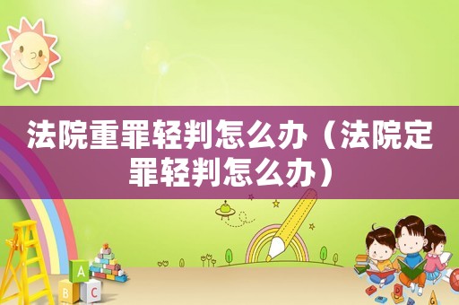 法院重罪輕判怎么辦（法院定罪輕判怎么辦）