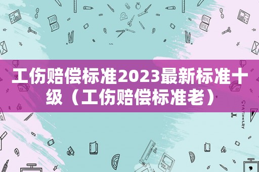 工傷賠償標準2023最新標準十級（工傷賠償標準老）