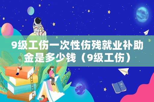 9級工傷一次性傷殘就業補助金是多少錢（9級工傷）