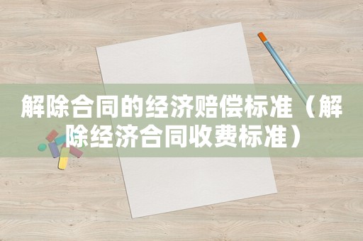 解除合同的經濟賠償標準（解除經濟合同收費標準）
