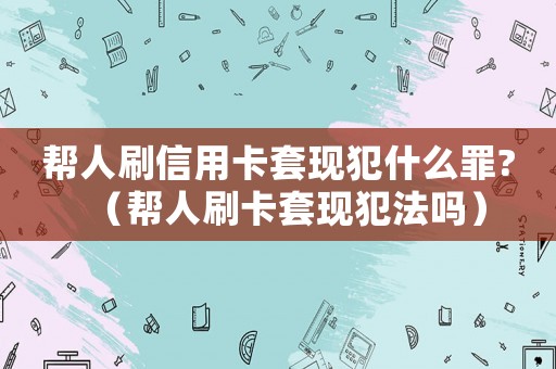 幫人刷信用卡套現犯什么罪?（幫人刷卡套現犯法嗎）