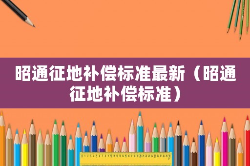昭通征地補(bǔ)償標(biāo)準(zhǔn)最新（昭通征地補(bǔ)償標(biāo)準(zhǔn)）