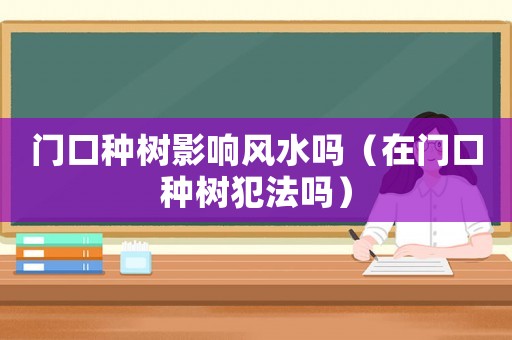 門口種樹影響風水嗎（在門口種樹犯法嗎）