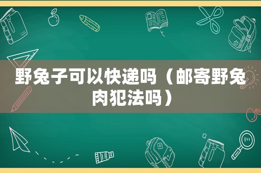 野兔子可以快遞嗎（郵寄野兔肉犯法嗎）