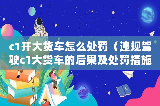 c1開大貨車怎么處罰（違規駕駛c1大貨車的后果及處罰措施）