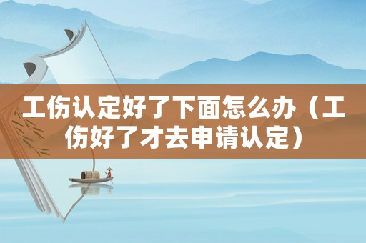 工傷認定好了下面怎么辦（工傷好了才去申請認定）