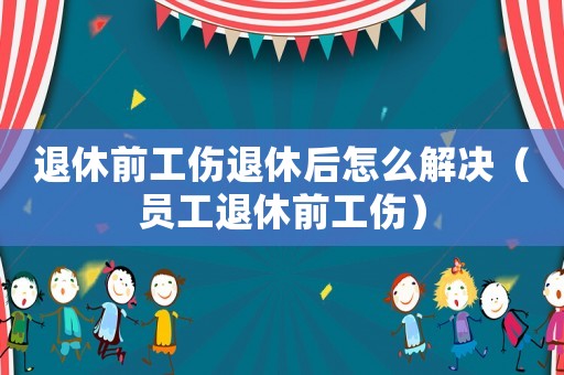 退休前工傷退休后怎么解決（員工退休前工傷）