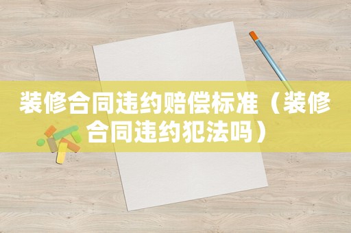裝修合同違約賠償標準（裝修合同違約犯法嗎）