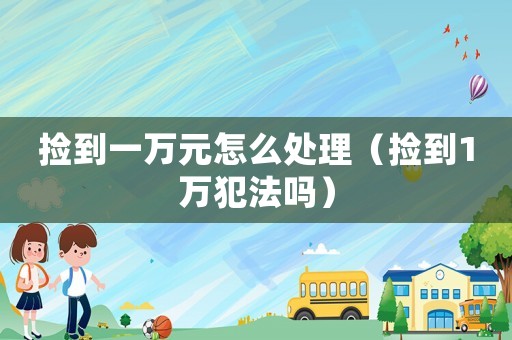撿到一萬元怎么處理（撿到1萬犯法嗎）