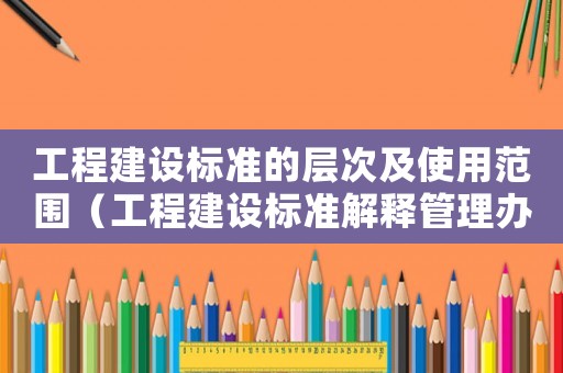 工程建設標準的層次及使用范圍（工程建設標準解釋管理辦法）