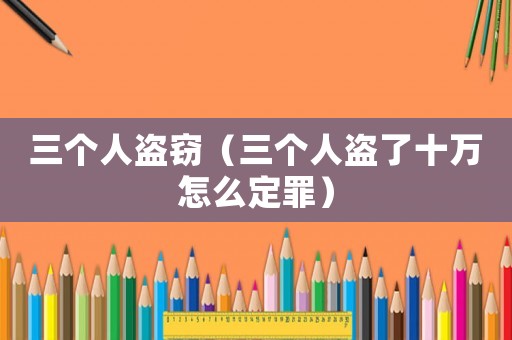 三個人盜竊（三個人盜了十萬怎么定罪）