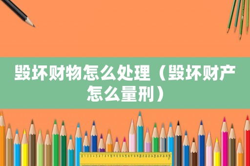 毀壞財物怎么處理（毀壞財產怎么量刑）