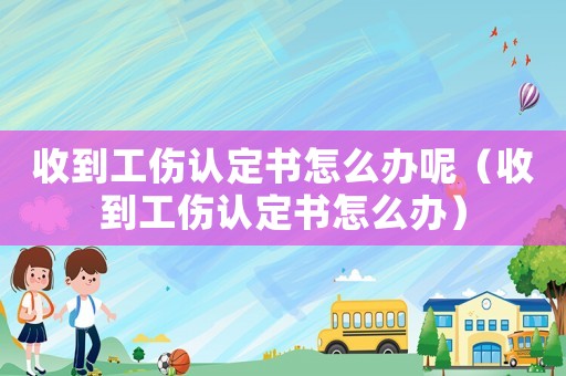 收到工傷認(rèn)定書怎么辦呢（收到工傷認(rèn)定書怎么辦）