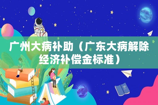 廣州大病補助（廣東大病解除經濟補償金標準）