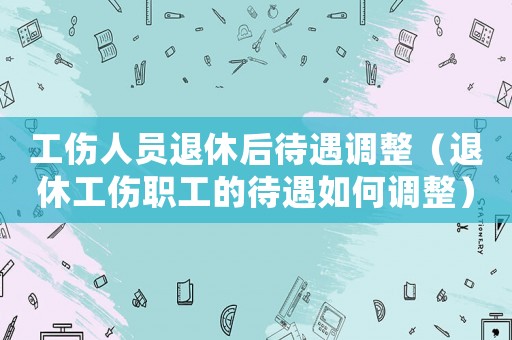 工傷人員退休后待遇調整（退休工傷職工的待遇如何調整）